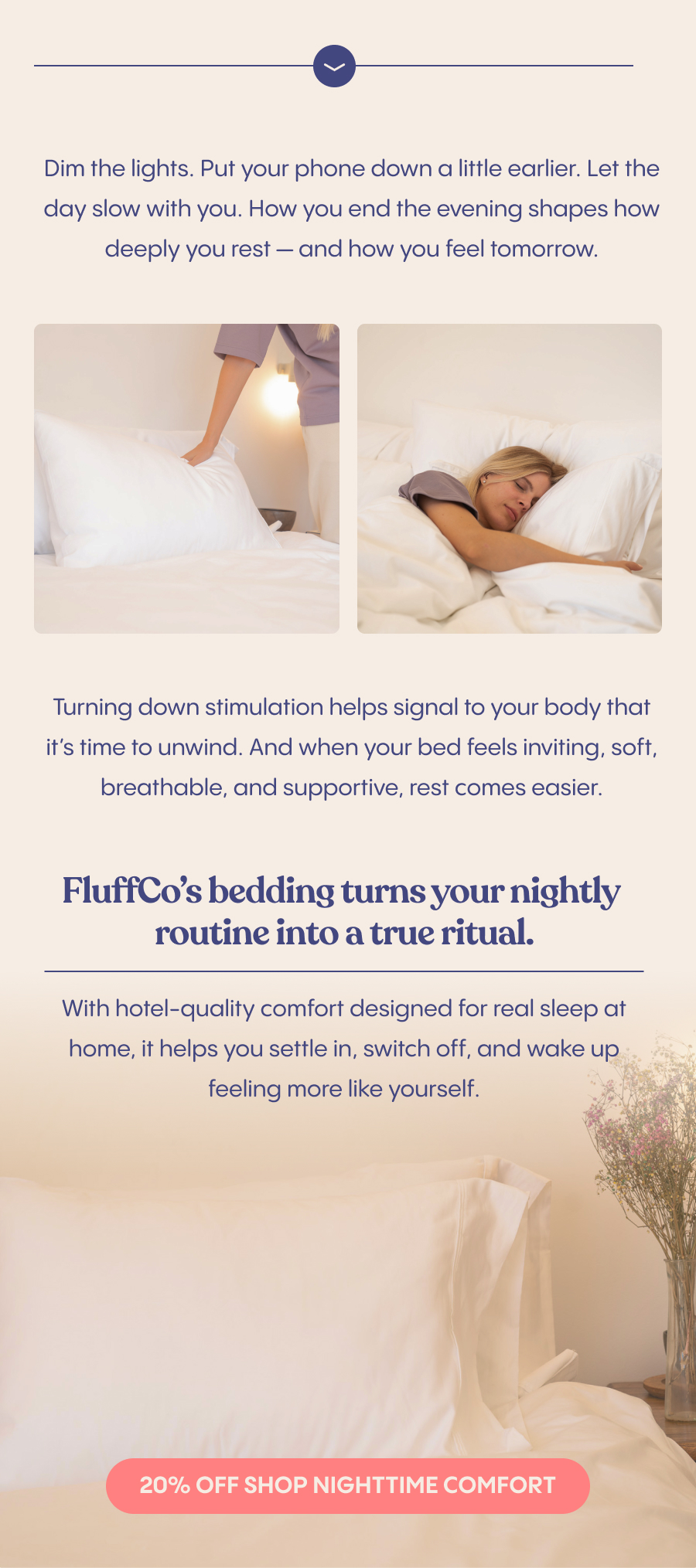 Dim the lights. Put your phone down a little earlier. Let the day slow with you. How you end the evening shapes how deeply you rest — and how you feel tomorrow.  Turning down stimulation helps signal to your body that it's time to unwind. And when your bed feels inviting, soft, breathable, and supportive, rest comes easier.