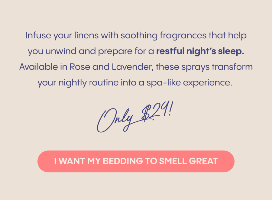 Infuse your linens with soothing fragrances that help you unwind and prepare for a restful night's sleep. Available in Rose and Lavender, these sprays transform your nightly routine into a spa-like experience.  