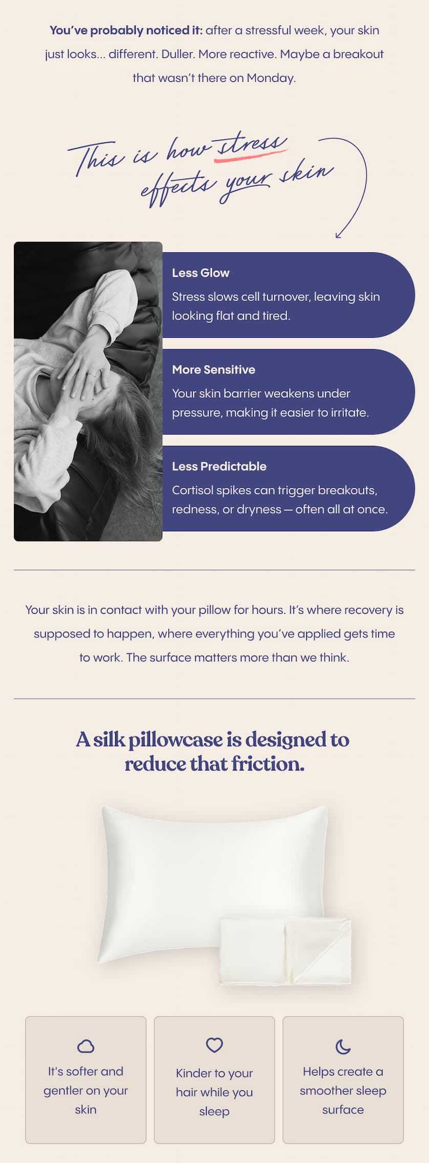 You’ve probably noticed it: after a stressful week, your skin just looks... different. Duller. More reactive. Maybe a breakout that wasn’t there on Monday.  Stress and skin have a well-documented relationship. When your body is under pressure, your skin reflects it, with less glow, more sensitivity and  more unpredictability. And while most routines focus on what you apply, there’s a part that gets overlooked. What happens while you sleep?  Your skin is in contact with your pillow for hours. It’s where recovery is supposed to happen, where everything you’ve applied gets time to work. The surface matters more than we think.  A silk pillowcase is designed to reduce that friction. It’s gentler on your skin, kinder to your hair, and helps create a smoother sleep surface overall. It’s not a replacement for your skincare routine; it’s a better surface for your skincare to do its thing overnight.  Your serums are doing their best. Give them a better surface to work with.