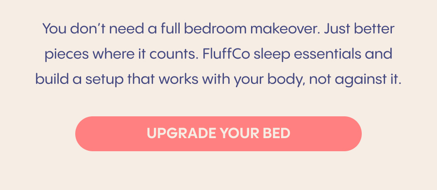 Start with your pillow. The right support helps your neck and shoulders fully relax. Choose breathable bedding. Temperature affects how often you wake up. Create consistency. Comfort you look forward to helps signal it's time to rest.  You don't need a full bedroom makeover. Just better pieces where it counts. Enjoy 20% OFF FluffCo sleep essentials and build a setup that works with your body, not against it.