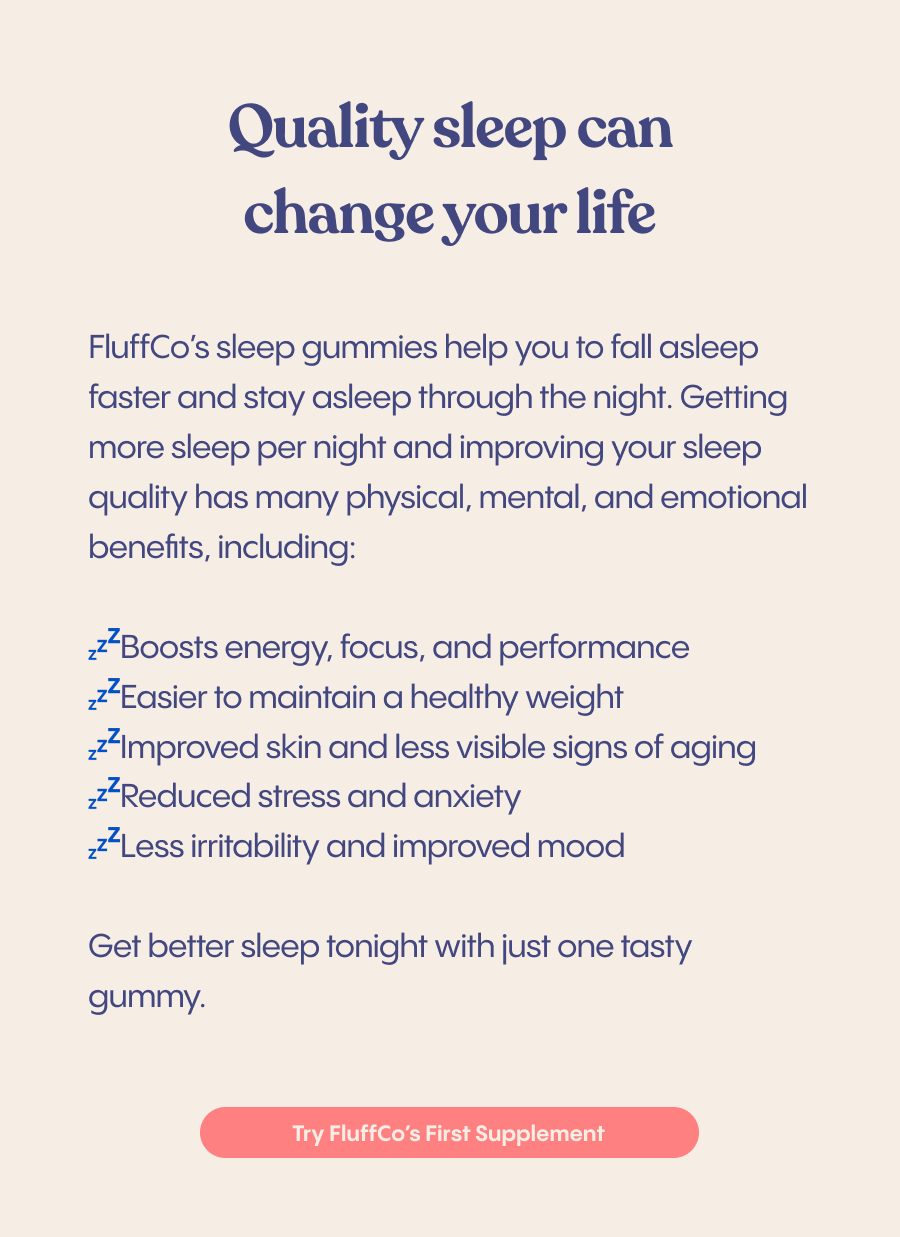 Quality sleep can change your life FluffCo's sleep gummies help you to fall asleep faster and stay asleep through the night. Getting more sleep per night and improving your sleep quality has many physical, mental, and emotional benefits, including: ≤*Boosts energy, focus, and performance ¿Easier to maintain a healthy weight z4improved skin and less visible signs of aging ,Reduced stress and anxiety #Less irritability and improved mood Get better sleep tonight with just one tasty gummy. Try FluffCo's First Supplement