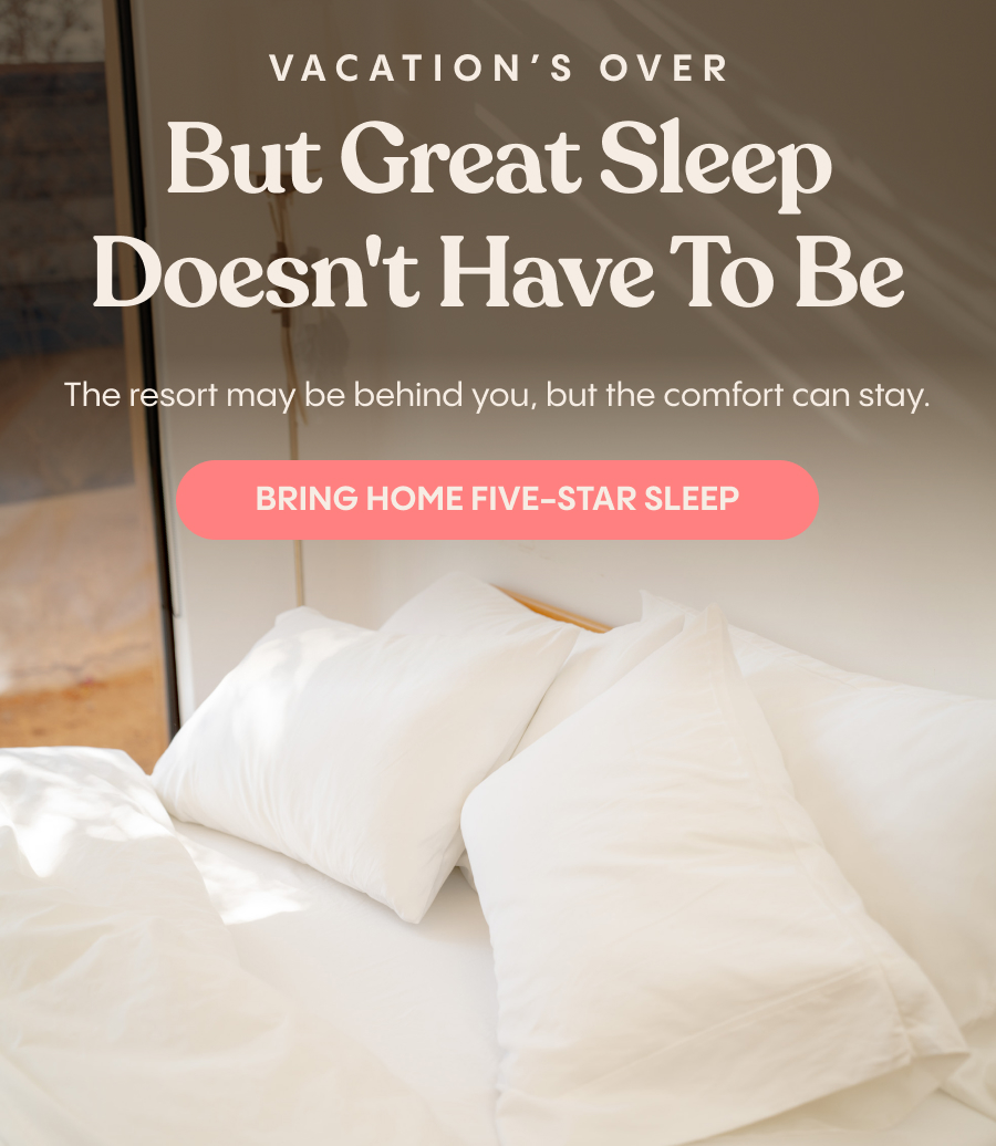 Vacation's Over. Great Sleep Doesn't Have To Be. The resort may be behind you, but the comfort can stay. Bring Home Five-Star Sleep