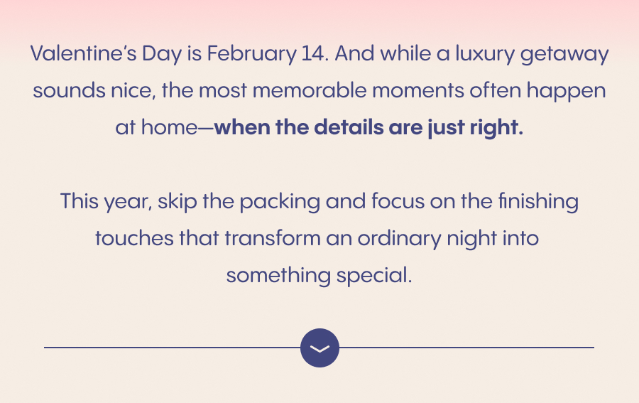Valentine's Day is February 14. And while a luxury getaway sounds nice, the most memorable moments often happen at home—when the details are just right. This year, skip the packing and focus on the finishing touches that transform an ordinary night into something special.