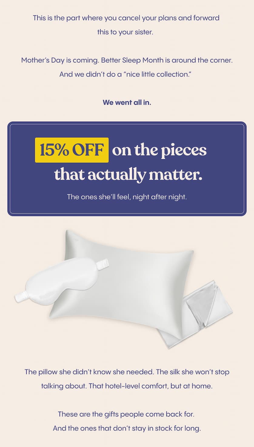 This is the part where you cancel your plans and forward this to your sister.  Mother’s Day is coming. Better Sleep Month is around the corner. And we didn’t do a “nice little collection.”  We went all in.  15% off on the pieces that actually matter.   The ones she’ll feel, night after night.  The pillow she didn’t know she needed. The silk she won’t stop talking about. That hotel-level comfort, but at home.  These are the gifts people come back for. And the ones that don’t stay in stock for long.  So if you’re even thinking about it, don’t overthink it.