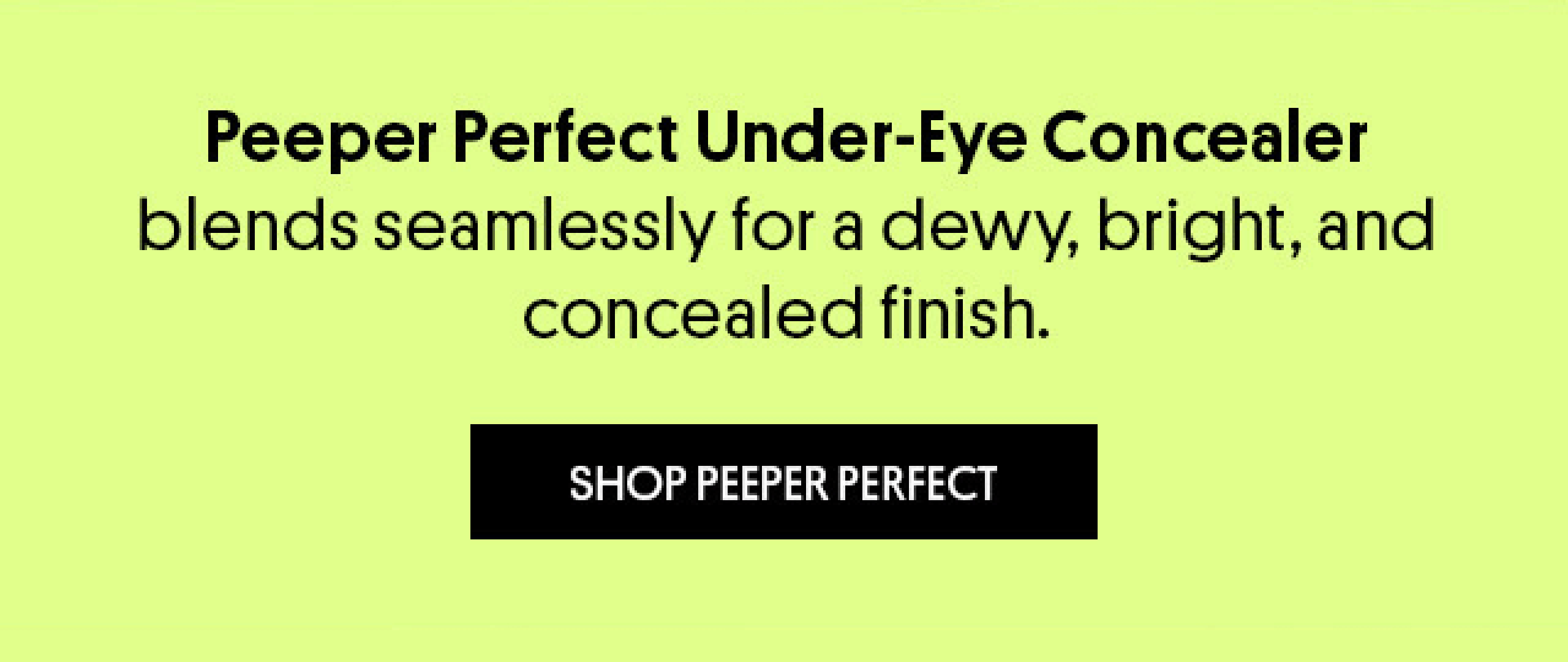 Peeper Perfect Under-Eye Concealer blends seamlessly for a dewy, bright, and concealed finish. [SHOP PEEPER PERFECT]