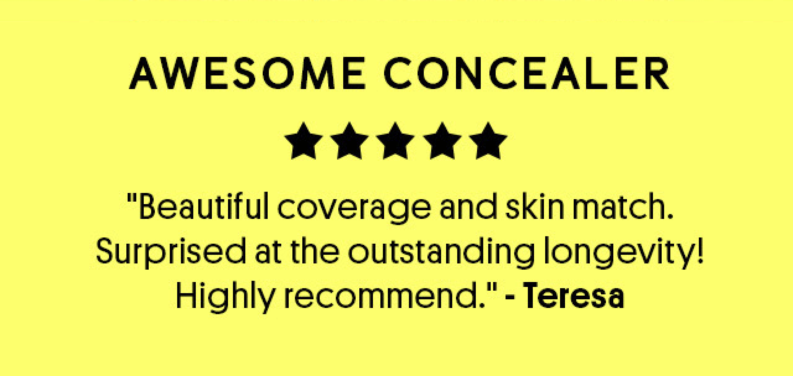 Awesome Concealer ⭐️⭐️⭐️⭐️⭐️ "Beautiful coverage and skin match. Surprised at the outstanding longevity! Highly recommend." ⎯Teresa