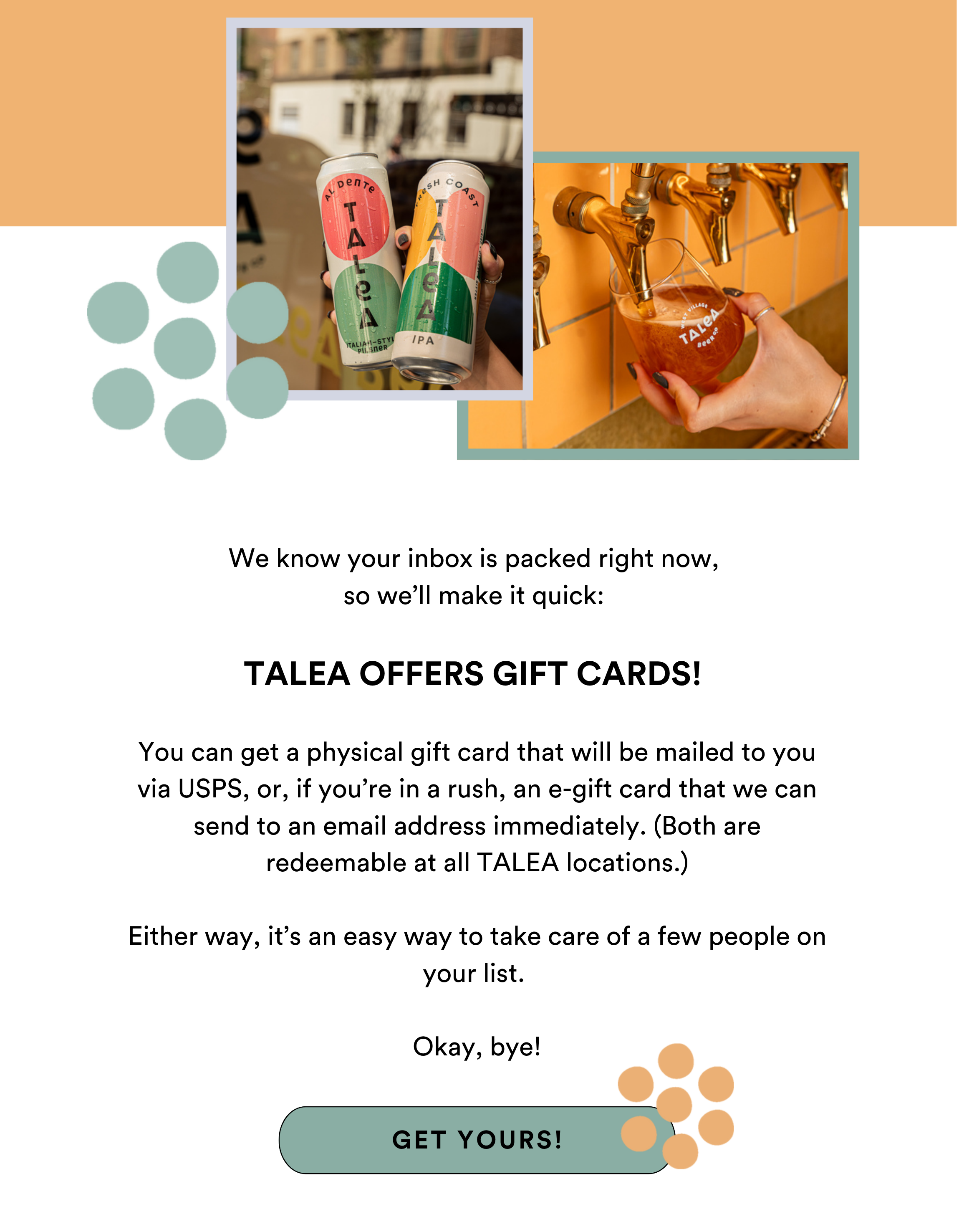 We know your inbox is packed right now, so we’ll make it quick:   TALEA OFFERS GIFT CARDS!   You can get a physical gift card that will be mailed to you via USPS, or, if you’re in a rush, an e-gift card that we can send to an email address immediately.   Either way, it’s an easy way to take care of a few people on your list.   Okay, bye!