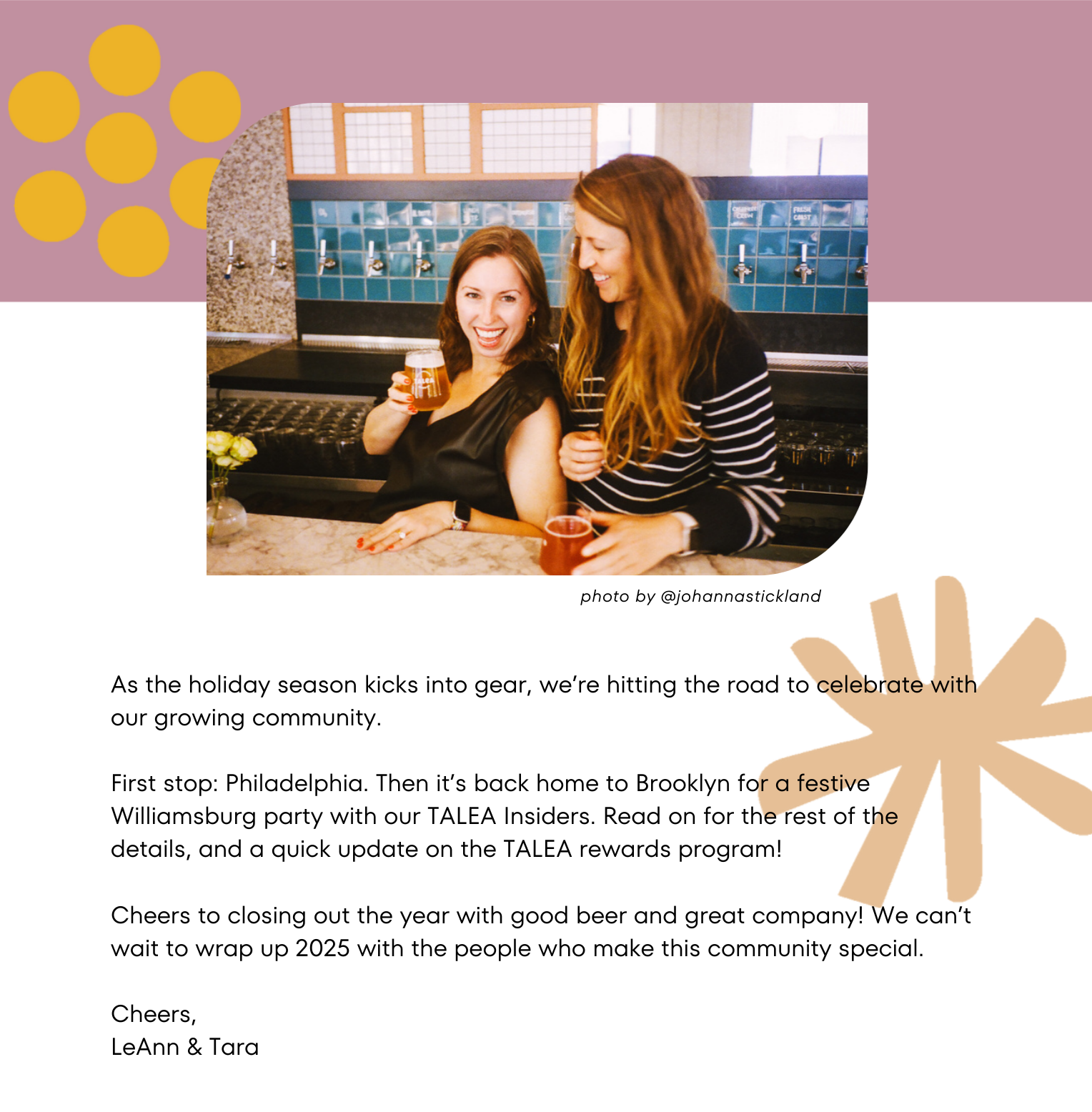 As the holiday season kicks into gear, TALEA’s co-founders Tara and LeAnn are hitting the road to celebrate with our growing community.   First stop: Philadelphia, where we’re toasting the chance to bring TALEA to a new city. Then it’s back home to Brooklyn for a festive and cozy gathering with our TALEA VIPs. Read on for the rest of the details, and a quick update on the TALEA Rewards program!  Cheers to closing out the year with good beer and great company! We can’t wait to wrap up 2025 with the people who make this community special.