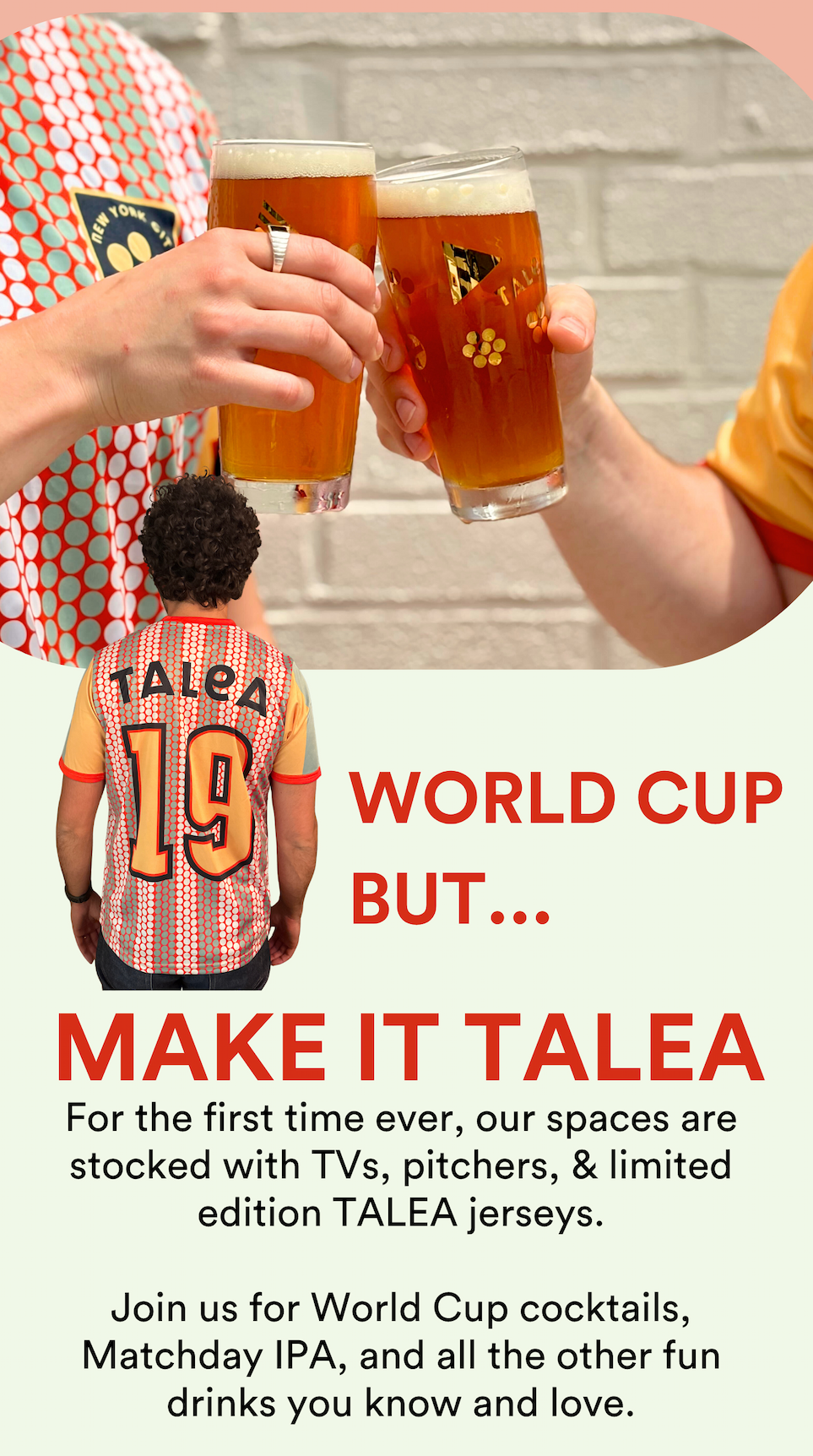 WORLD CUP BUT MAKE IT TALEA! For the first time ever, our spaces are stocked with TVs, pitchers, and limited edition Jerseys. Join us for World Cup cocktails, Matchday IPA, and all the other fun drinks you know and love.