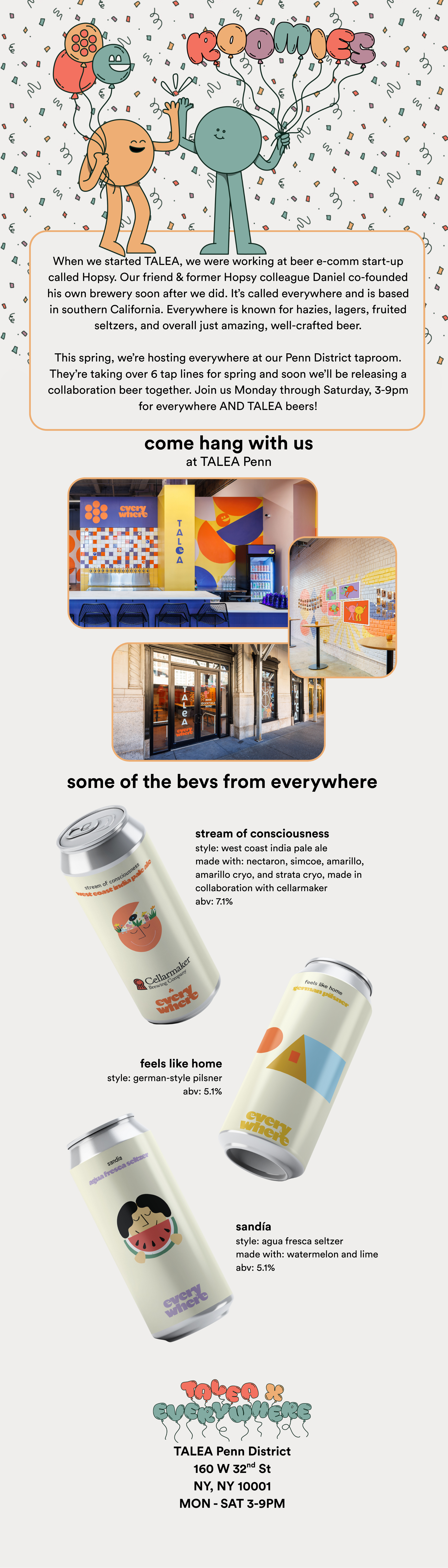 When we started TALEA, we were working at beer e-comm start-up called Hopsy. Our friend & former Hopsy colleague Daniel co-founded his own brewery soon after we did. It’s called everywhere and is based in southern California. Everywhere is known for hazies, lagers, fruited seltzers, and overall just amazing, well-crafted beer.  This spring, we’re hosting everywhere at our Penn District taproom. They’re taking over 6 tap lines for spring and soon we’ll be releasing a collaboration beer together. Join us Monday through Saturday, 3-9pm for everywhere AND TALEA beers!