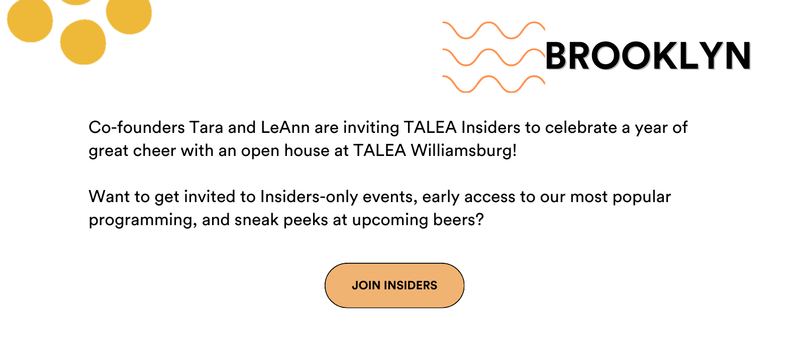 Co-founders Tara and LeAnn invite TALEA Insiders to celebrate a year of great cheer with an open house at TALEA Williamsburg!   On December 17th, from 6-pm we'll be celebrating with seasonal beers and signature cocktails on us, tours of the brewery, and some surprises along the way (bring a bag!).