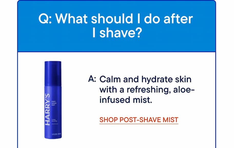 Q: What should I do after I shave? A: Calm and hydrate skin with a refreshing, aloe-infused mist. Shop Post-Shave Mist