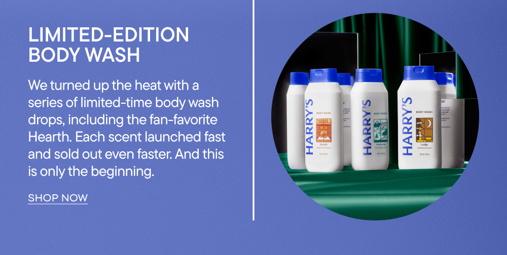 Limited Edition Body Wash. We turned up the heat with series of limited-time body wash drops, including the fan-favorite Hearth. Each scent launched fast and sold out even faster. And this is only the beginning. 
