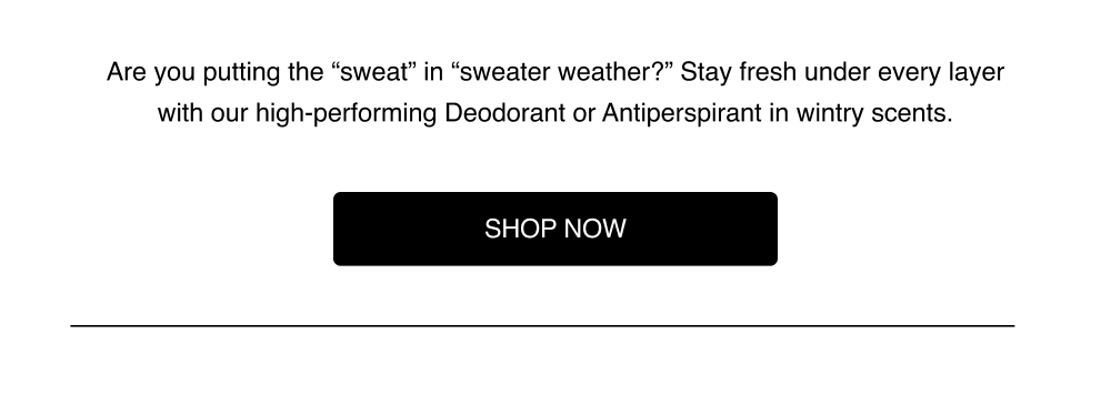 Stay fresh under every layer with our high-performing Deodorant or Antiperspirant in wintry scents