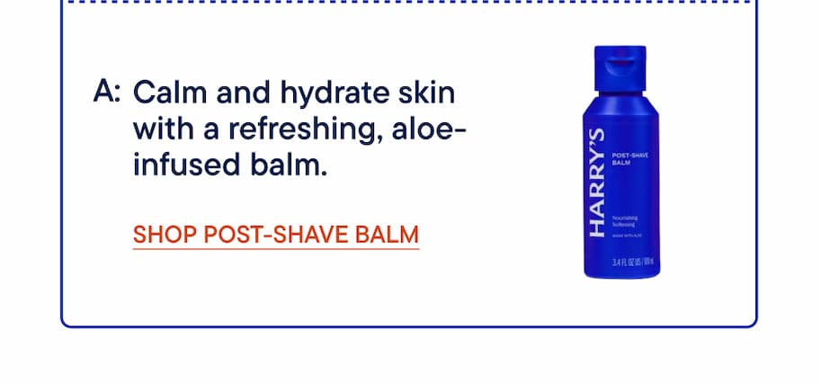 A: Calm and hydrate skin with a refreshing, aloe-infused balm. Shop Post-Shave Balm