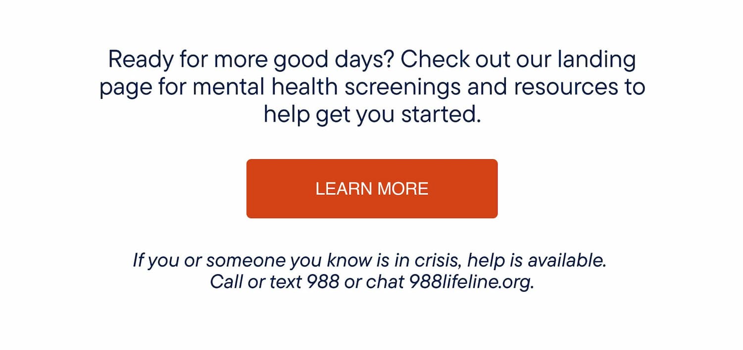 Ready for more good days? Check out our landing page for mental health screenings and resources to help get you started.  If you or someone you know is in crisis, help is available. Call or text 988 or chat 988lifeline.org 
