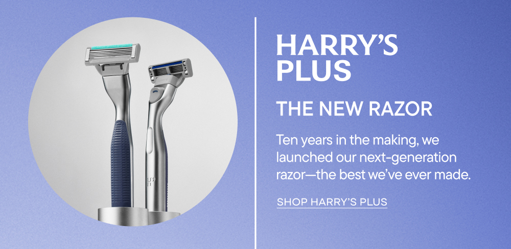 Harry's Plus - the new razor. Ten years in the making, we launched our next-generation razor - the best we've ever made. Shop Harry's Plus