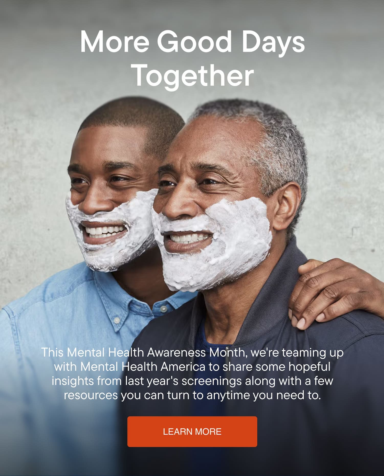 More Good Days Together. This Mental Health Awareness Month, we're teaming up with Mental Health America to share some hopeful insights from last year's screenings along with a few resources you can turn to anytime you need to.
