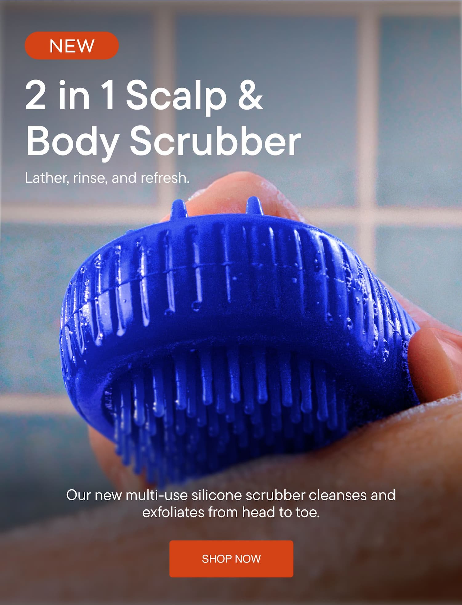 2 in 1 Scalp & Body Scrubber. Our new multi-use silicone scrubber cleanses and exfoliates from head to toe.