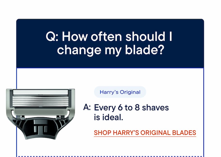 Q: How often should I change my blade? Harry's Original - Every 6 to 8 shaves is ideal.