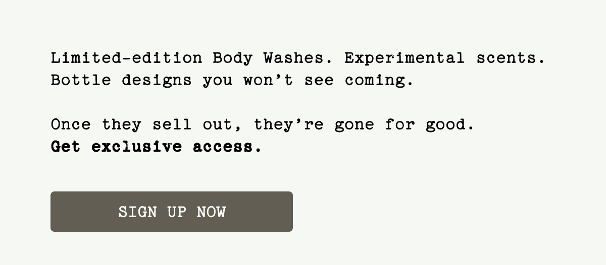 Limited Edition Body Washes. Experimental scents. Bottle designs you won't see coming. Once they sell out, they're gone for good. Get exclusive access. Sign up now