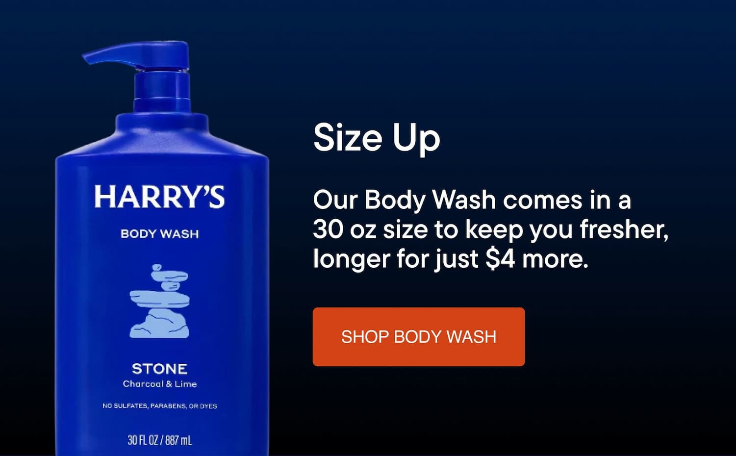 Our body wash comes in a 30oz size to keep you fresher, longer for just $4 more.