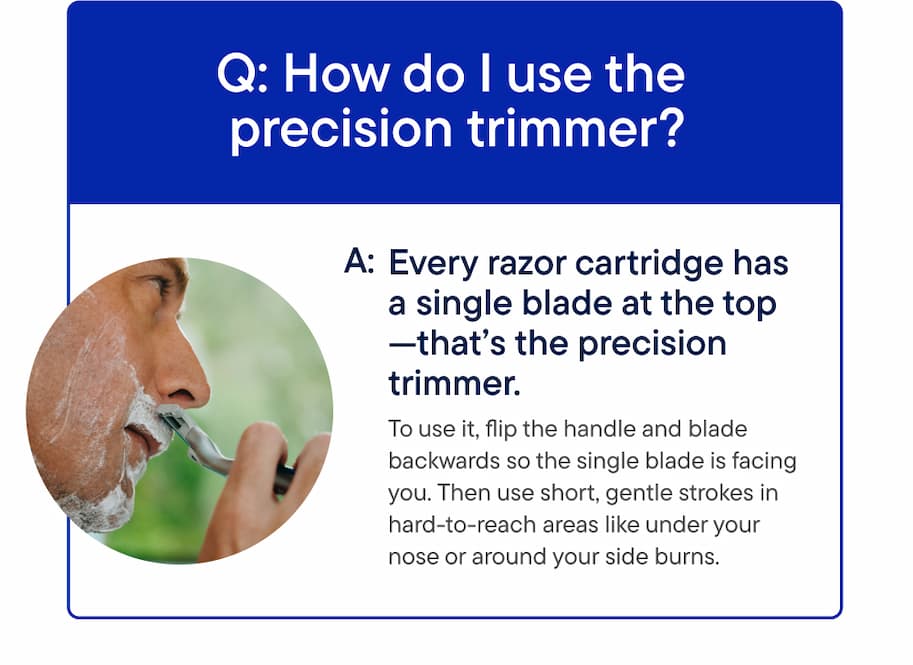 Q: How do I use the precision trimmer? A: To use it, flip the handle and blade backwards so the single blade is facing you. Then use short, gentle strokes in hard to reach areas like under your nose or around your side burns.