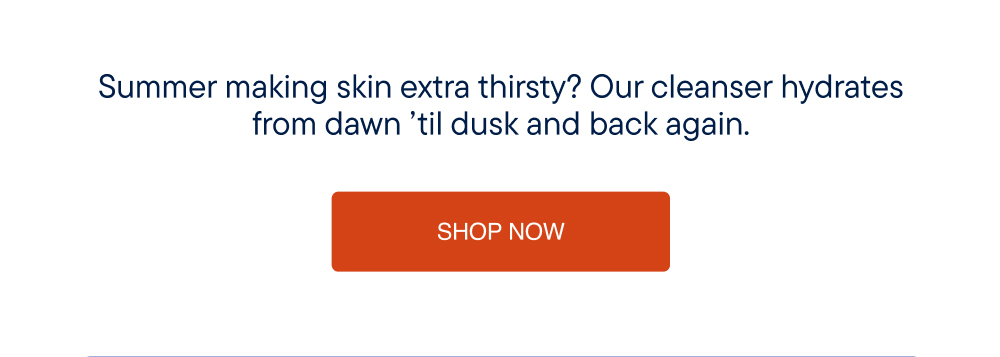 Summer making skin extra thirsty? Our cleanser hydrates from dawn 'til dusk and back again.
