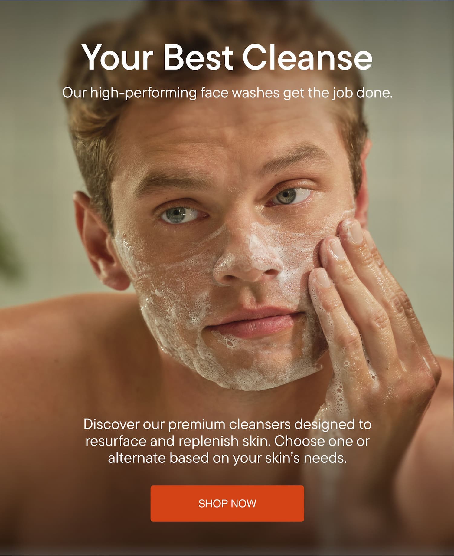 Your Best Cleanse. Our high-performing face washes get the job done. Discover our premium cleansers designed to resurface and replenish skin. Choose one or alternate based on your skin’s needs. SHOP NOW