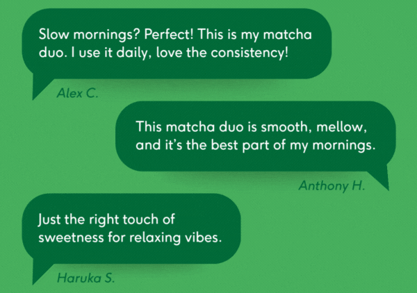 "Slow mornings? Perfect! This is my matcha duo. I use it daily, love the consistency!" / "This matcha duo is smooth, mellow, and it's the best part of my mornings." / "Just the right touch of sweetness for relaxing vibes."