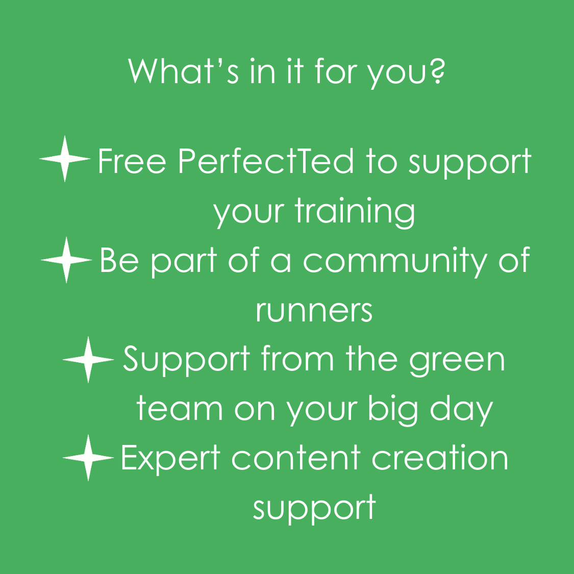 What's in it for you? Free PerfectTed to support your training Be part of a community of runners Support from the green team on your big day Expert content creation support