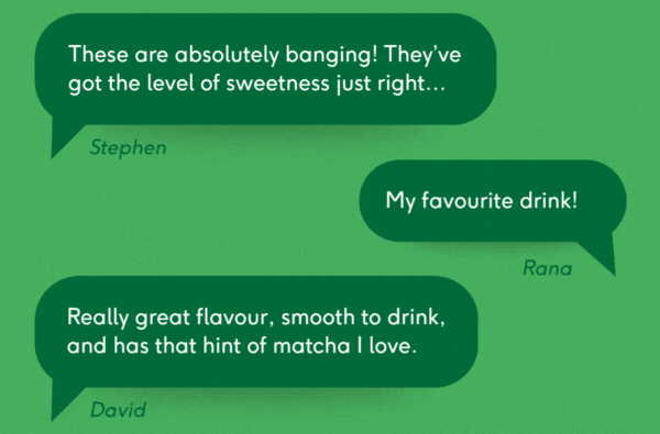 "these are absolutely banging! they've got the level of sweetness just right..." / "my favourite drink!" / "really great flavour, smooth to drink, and has that hint of matcha i love."