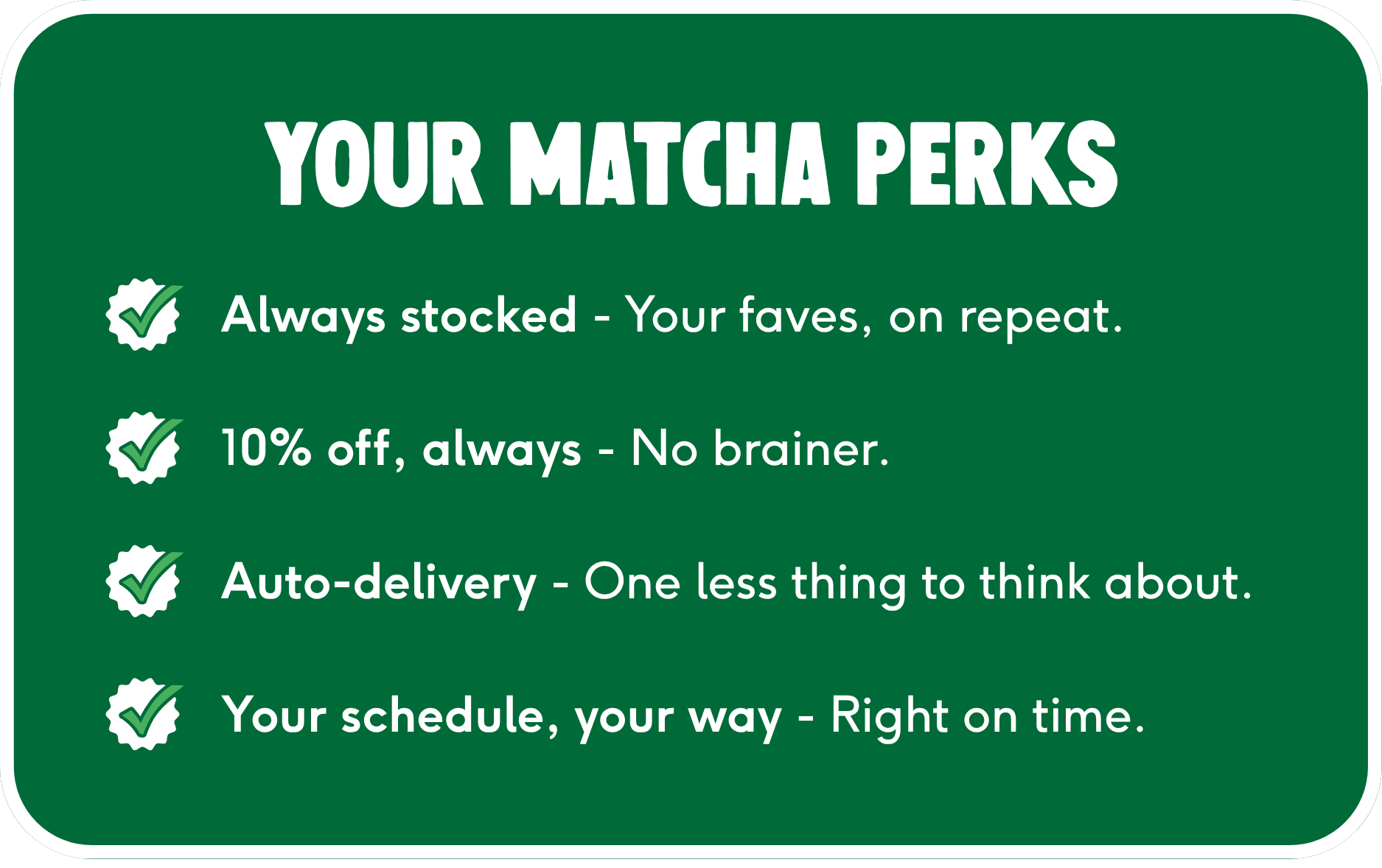 your matcha perks. always stocked, subscribe & save 10%, auto-delivery, delivered on your own schedule