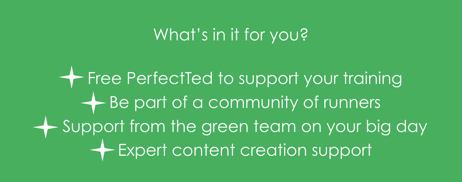 What's in it for you? Free PerfectTed to support your training Be part of a community of runners Support from the green team on your big day Expert content creation support