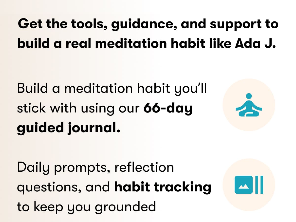 Get the tools, guidance, and support to build a real meditation habit like Ada J.   Build a meditation habit you'll stick with using our 66-day guided journal.