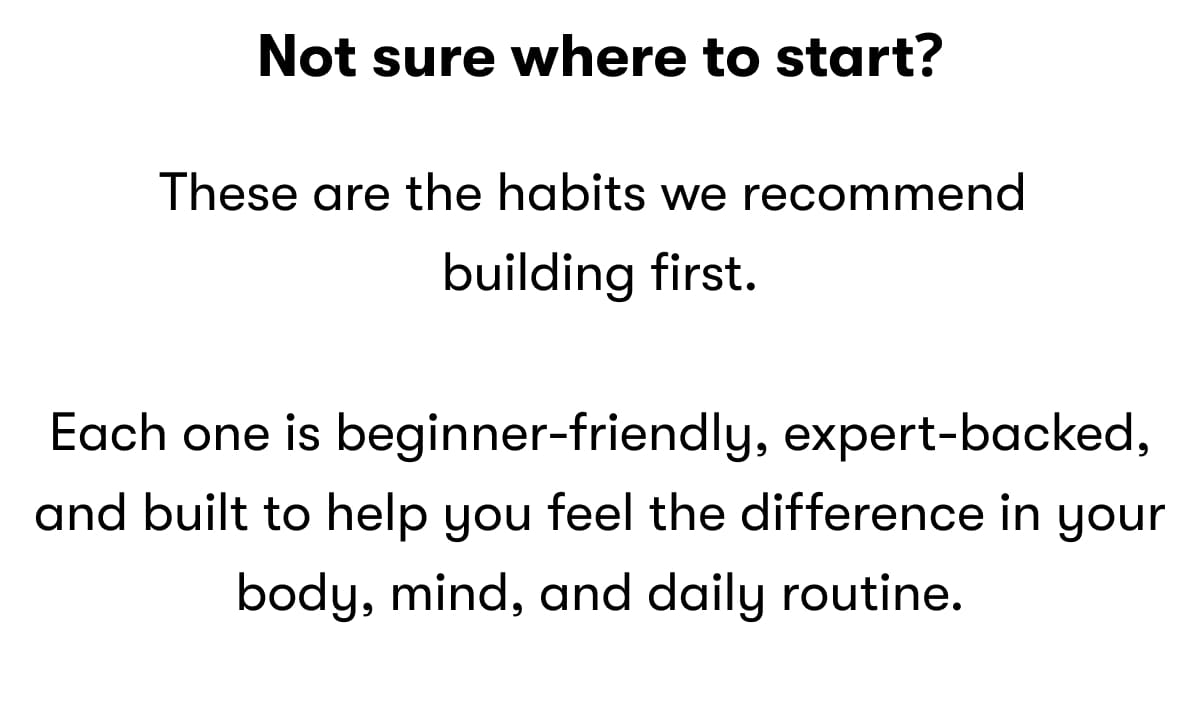 Not sure where to start? These are the habits we recommend building first.  Each one is beginner-friendly, expert-backed, and built to help you feel the difference in your body, mind, and daily routine.