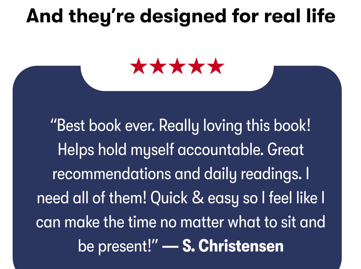 And they’re designed for real life: “Best book ever. Really loving this book! Helps hold myself accountable. Great recommendations and daily readings. I need all of them! Quick & easy so I feel like I can make the time no matter what to sit and be present!” — S. Christensen