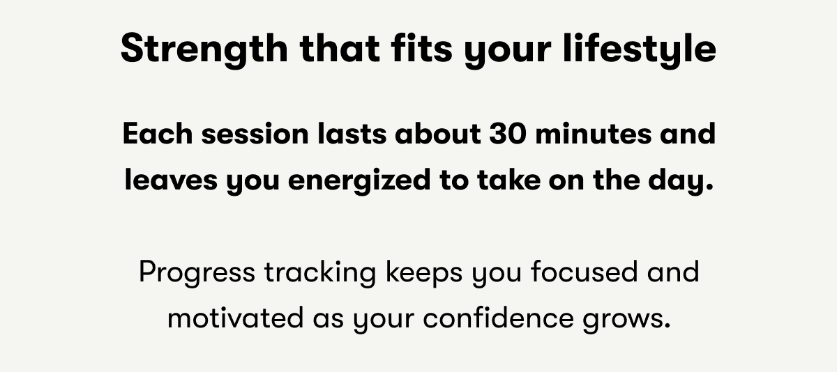 Strength that fits your lifestyle | Each session lasts about 30 minutes and leaves you energized to take on the day. | Progress tracking keeps you focused and motivated as your confidence grows. 