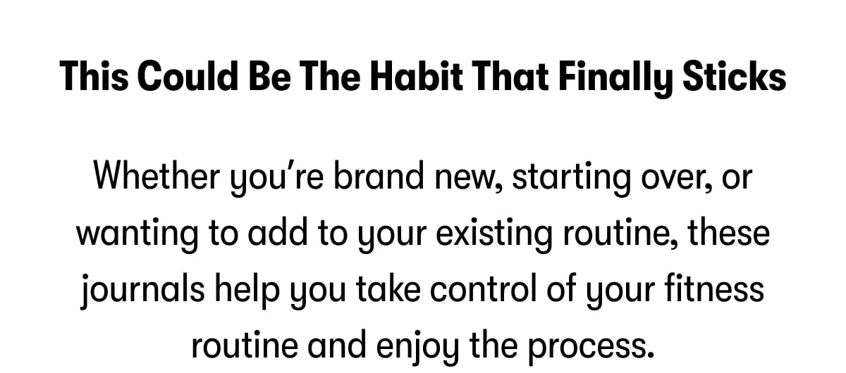 This could be the habit that finally sticks.   Whether you're just getting started or starting over, this journal helps you take control of your fitness routine and enjoy the process.