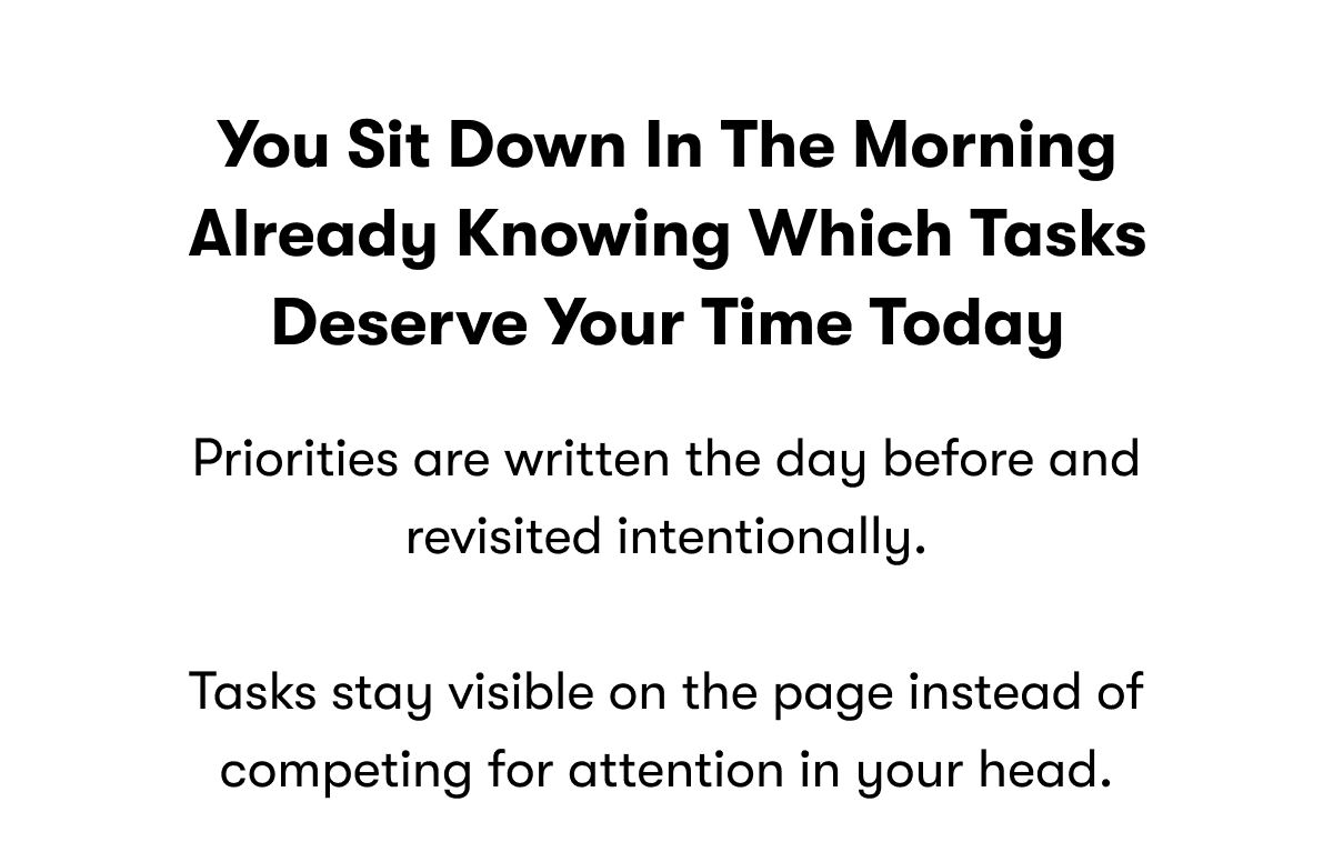 You sit down in the morning already knowing which tasks deserve your time today | Priorities are written the day before and revisited intentionally. | Tasks stay visible on the page instead of competing for attention in your head.
