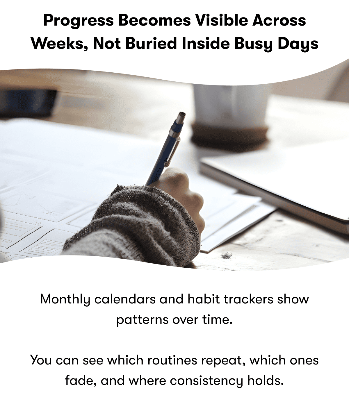 Progress becomes visible across weeks, not buried inside busy days |  Monthly calendars and habit trackers show patterns over time.  You can see which routines repeat, which ones fade, and where consistency holds.