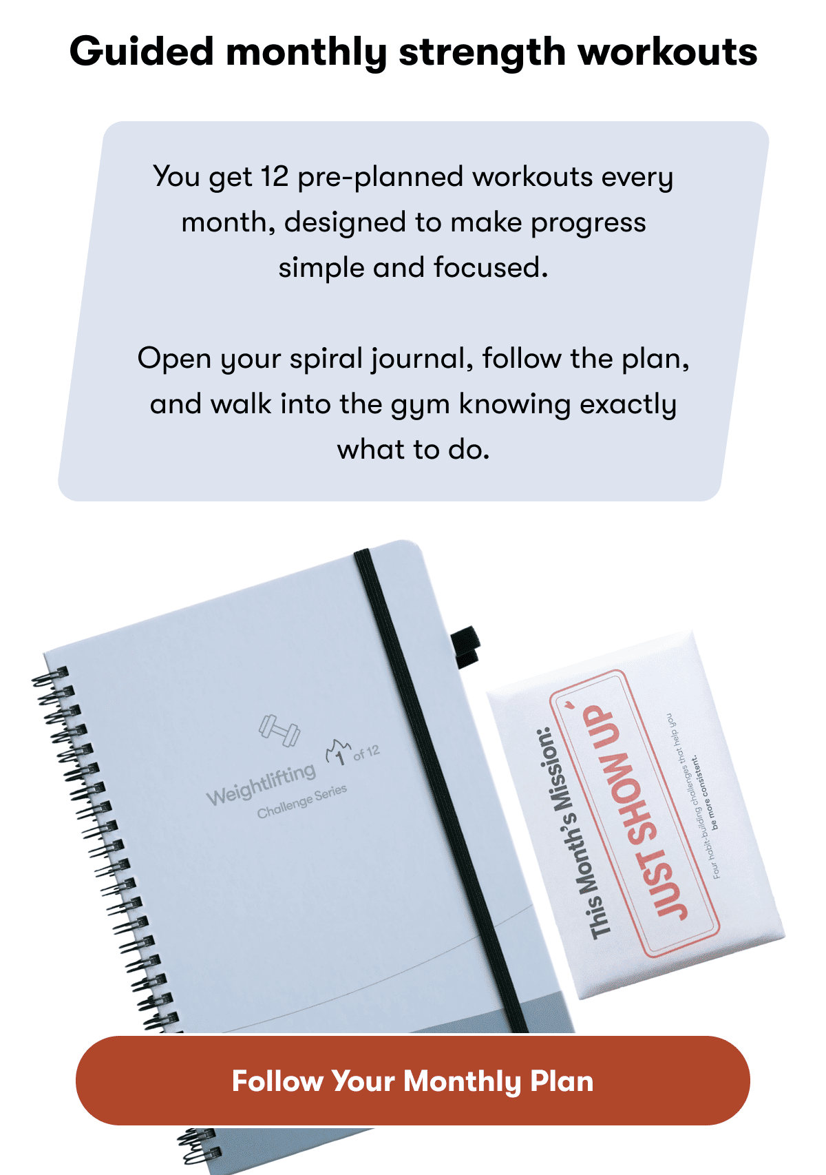 Guided monthly strength workouts  | You get 12 pre-planned workouts every month, designed to make progress simple and focused. | Open your spiral journal, follow the plan, and walk into the gym knowing exactly what to do. | Follow your monthly plan
