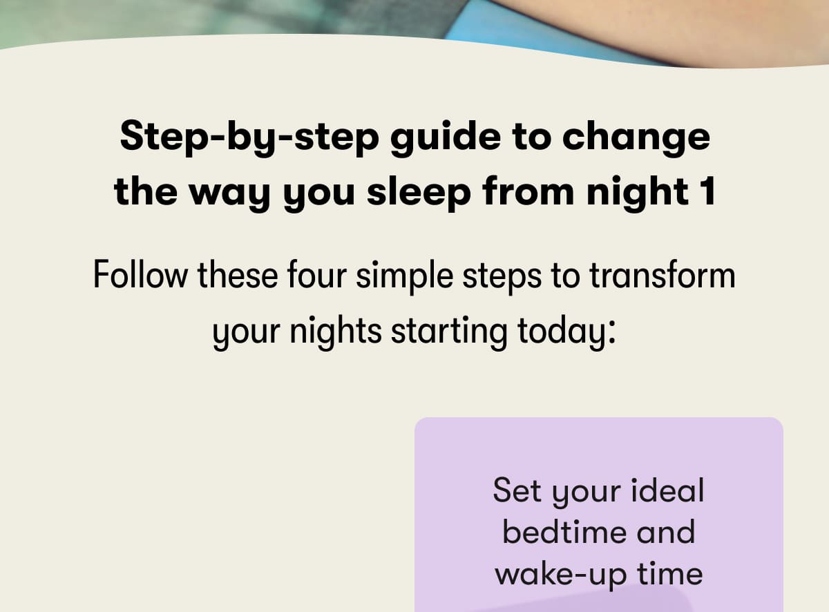 Step-by-step guide to change the way you sleep from night 1  Follow these four simple steps to transform your nights starting today:  Set your ideal bedtime and wake-up time