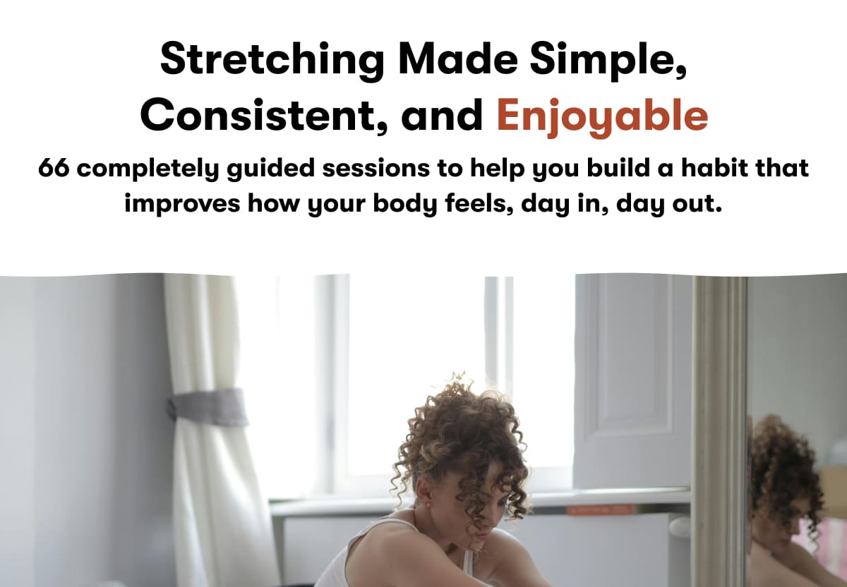 Stretching Made Simple, Consistent, and Enjoyable. 66 completely guided sessions to help you build a habit that improves how your body feels, day in, day out.