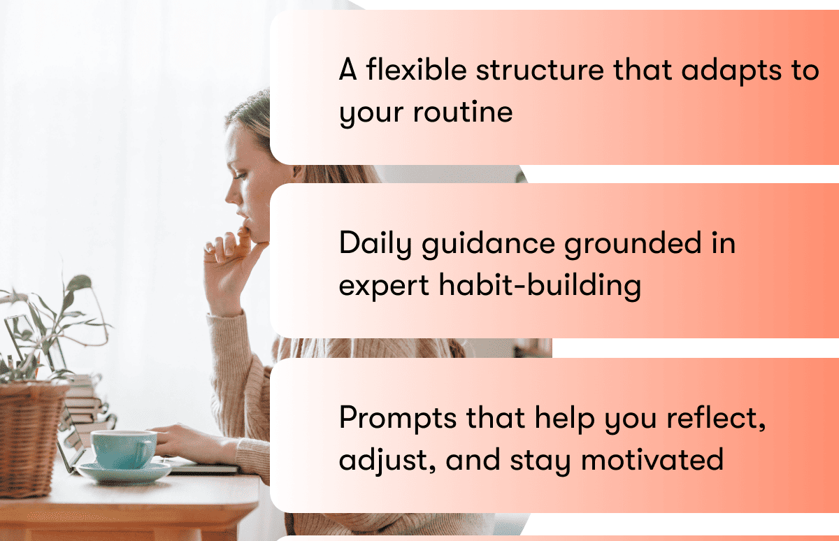A flexible structure that adapts to your routine  A flexible structure that adapts to your routine  Prompts that help you reflect, adjust, and stay motivated