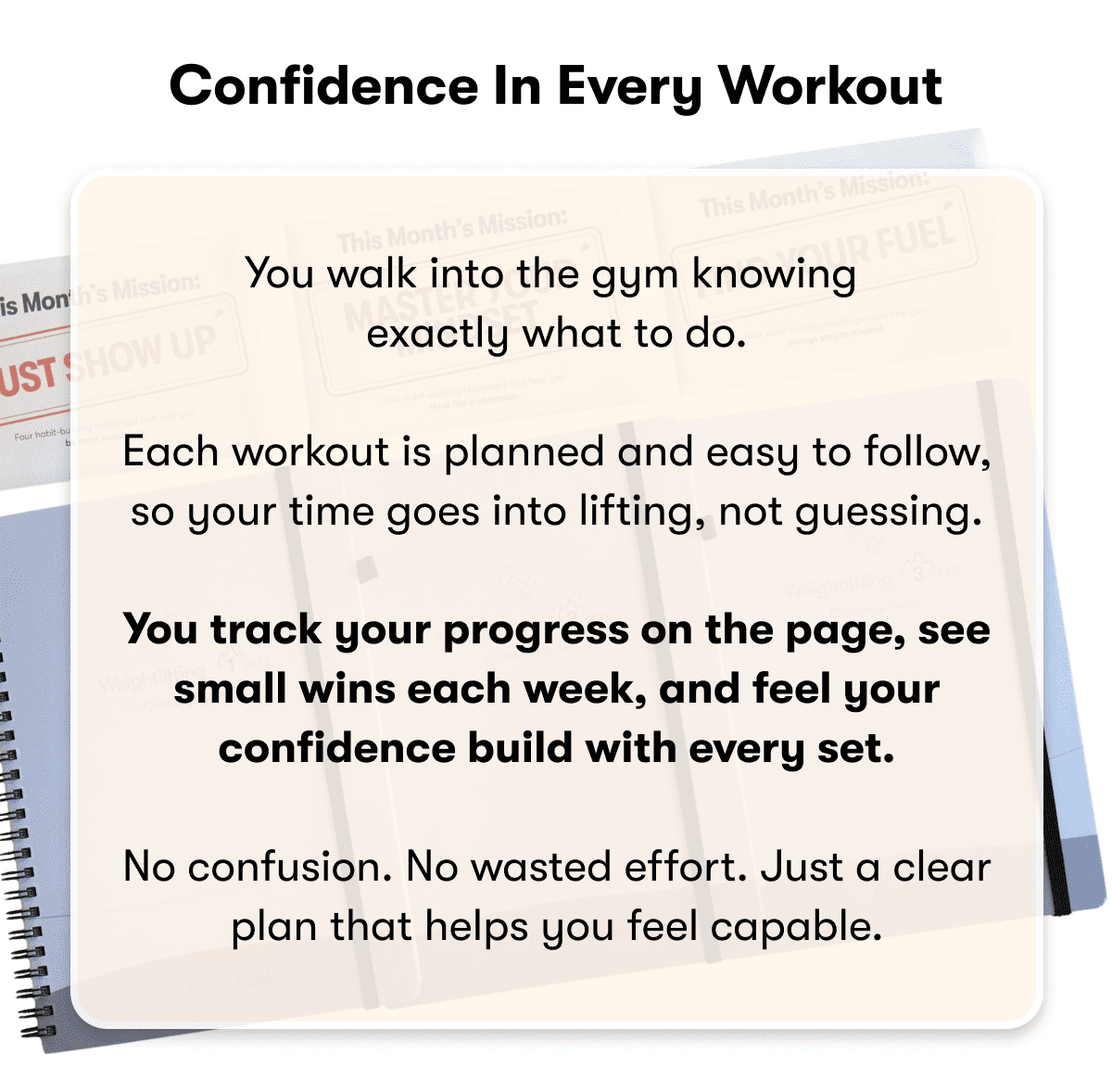 Confidence in every workout | You walk into the gym knowing exactly what to do. | Each workout is planned and easy to follow, so your time goes into lifting, not guessing. | You track your progress on the page, see small wins each week, and feel your confidence build with every set. | No confusion. No wasted effort. Just a clear plan that helps you feel capable.