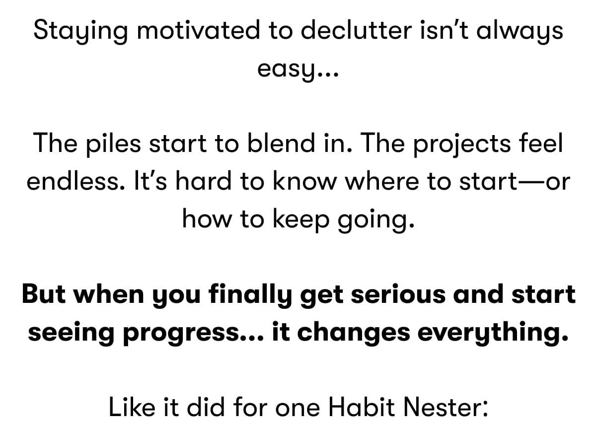 Staying motivated to declutter isn't always easy...  The piles start to blend in. The projects feel endless. It's hard to know where to start—or how to keep going.  But when you finally get serious and start seeing progress... it changes everything.  Like it did for one Habit Nester: