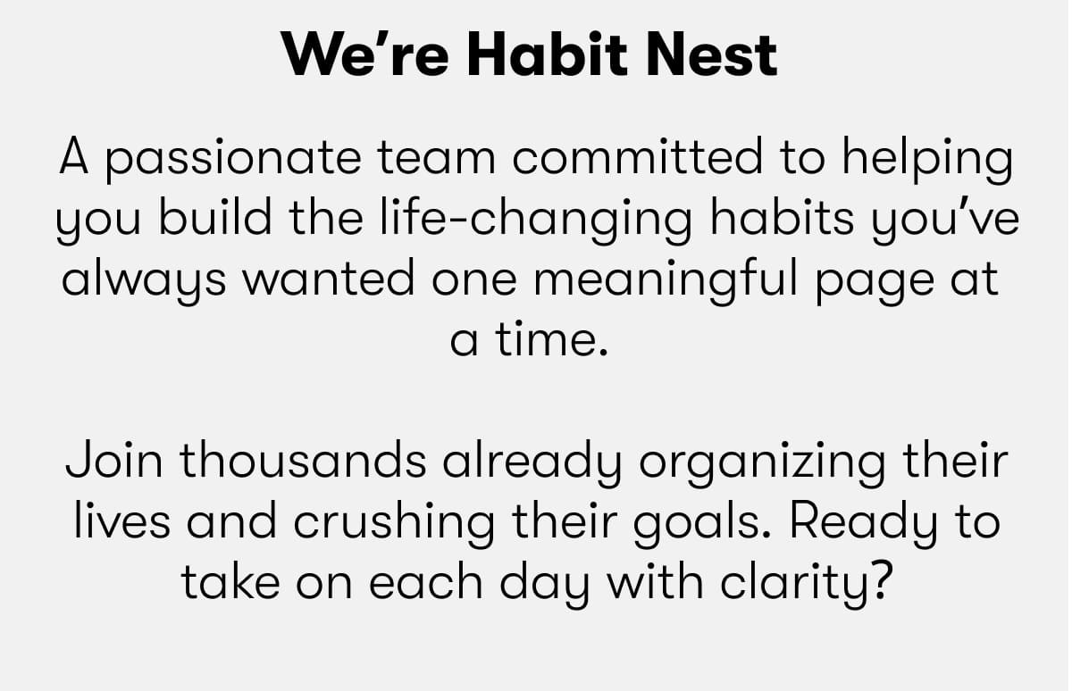 We're Habit Nest:  A passionate team committed to helping you build the life-changing habits you've always wanted one meaningful page at a time.  Join thousands already organizing their lives and crushing their goals. Ready to take on each day with clarity?