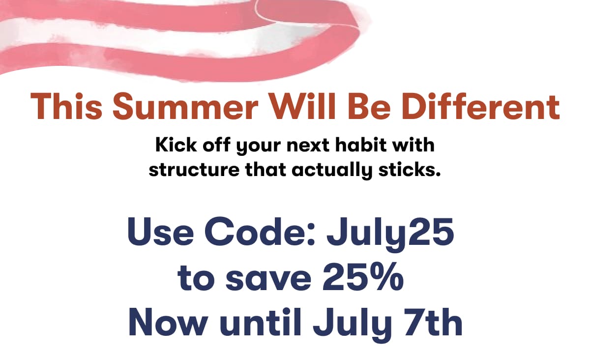 This Summer Will Be Different. Kick off your next habit with structure that actually sticks.. Use code: july25  to save 25%  Now until July 7th