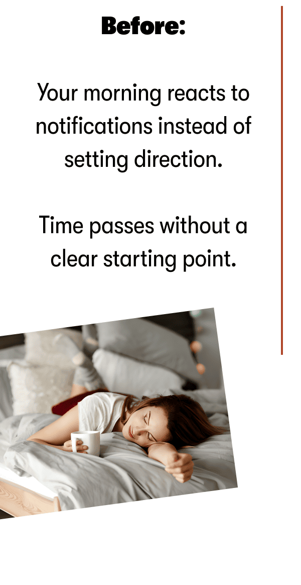 Before: | Your morning reacts to notifications instead of setting direction.  Time passes without a clear starting point.